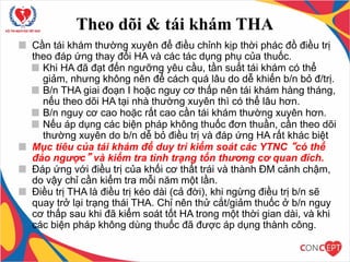 Theo dõi & tái khám THA
Cần tái khám thường xuyên để điều chỉnh kịp thời phác đồ điều trị
theo đáp ứng thay đổi HA và các tác dụng phụ của thuốc.
Khi HA đã đạt đến ngưỡng yêu cầu, tần suất tái khám có thể
giảm, nhưng không nên để cách quá lâu do dễ khiến b/n bỏ đ/trị.
B/n THA giai đoạn I hoặc nguy cơ thấp nên tái khám hàng tháng,
nếu theo dõi HA tại nhà thường xuyên thì có thể lâu hơn.
B/n nguy cơ cao hoặc rất cao cần tái khám thường xuyên hơn.
Nếu áp dụng các biện pháp không thuốc đơn thuần, cần theo dõi
thường xuyên do b/n dễ bỏ điều trị và đáp ứng HA rất khác biệt
Mục tiêu của tái khám để duy trì kiểm soát các YTNC “có thể
đảo ngược” và kiểm tra tình trạng tổn thương cơ quan đích.
Đáp ứng với điều trị của khối cơ thất trái và thành ĐM cảnh chậm,
do vậy chỉ cần kiểm tra mỗi năm một lần.
Điều trị THA là điều trị kéo dài (cả đời), khi ngừng điều trị b/n sẽ
quay trở lại trạng thái THA. Chỉ nên thử cắt/giảm thuốc ở b/n nguy
cơ thấp sau khi đã kiểm soát tốt HA trong một thời gian dài, và khi
các biện pháp không dùng thuốc đã được áp dụng thành công.
 