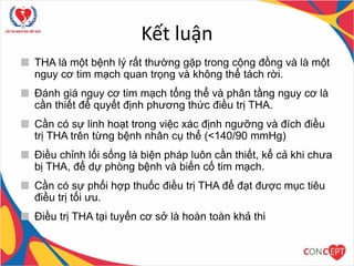 Kết luận
THA là một bệnh lý rất thường gặp trong cộng đồng và là một
nguy cơ tim mạch quan trọng và không thể tách rời.
Đánh giá nguy cơ tim mạch tổng thể và phân tầng nguy cơ là
cần thiết để quyết định phương thức điều trị THA.
Cần có sự linh hoạt trong việc xác định ngưỡng và đích điều
trị THA trên từng bệnh nhân cụ thể (<140/90 mmHg)
Điều chỉnh lối sống là biện pháp luôn cần thiết, kể cả khi chưa
bị THA, để dự phòng bệnh và biến cố tim mạch.
Cần có sự phối hợp thuốc điều trị THA để đạt được mục tiêu
điều trị tối ưu.
Điều trị THA tại tuyến cơ sở là hoàn toàn khả thi
 
