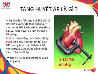 TĂNG HUYẾT ÁP LÀ GÌ ?
✓ Định nghĩa: Tổ chức Y tế Thế giới và
Hội THA quốc tế đã thống nhất quy
định gọi là THA khi huyết áp tâm thu ≥
140 và/hoặc huyết áp tâm trương ≥
90mmHg.
✓ Chẩn đoán bằng cách đo huyết áp
đúng theo quy trình có: HA tối đa ≥
140 mmHg hoặc HA tối thiểu ≥ 90
mmHg hoặc Đang được uống thuốc
điều trị hạ huyết áp
➠ Lưu ý THA áo choàng trắng và áo
choàng xám ≥ 140/90
mmHg
 