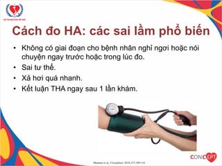 Cách đo HA: các sai lầm phổ biến
• Không có giai đoạn cho bệnh nhân nghỉ ngơi hoặc nói
chuyện ngay trước hoặc trong lúc đo.
• Sai tư thế.
• Xả hơi quá nhanh.
• Kết luận THA ngay sau 1 lần khám.
Muntner et al., Circulation. 2018;137:109-118
9
 