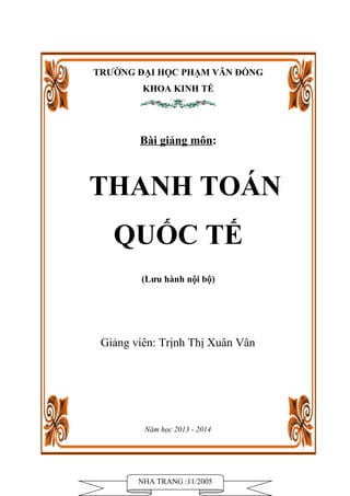 TRƯỜNG ĐẠI HỌC PHẠM VĂN ĐỒNG 
KHOA KINH TẾ 
Bài giảng môn: 
THANH TOÁN 
QUỐC TẾ 
(Lưu hành nội bộ) 
Giảng viên: Trịnh Thị Xuân Vân 
Năm học 2013 - 2014 
NHA TRANG :11/2005 
 