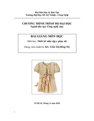 1
Bộ Giáo Dục & Đào Tạo
Trường Đại Học DL Kỹ Thuật - Công Nghệ
CHƯƠNG TRÌNH TRÌNH ĐỘ ĐẠI HỌC
Ngành đào tạo: Công nghệ may
TP.HCM, Tháng 12 năm 2005
BÀI GIẢNG MÔN HỌC
Môn học: Thiết kế mẫu rập y phục nữ
Giảng viên chuẩn bị: KS. Trần Thị Hồng Mỹ
 