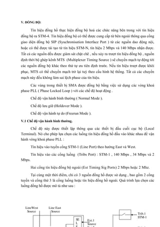 V. ĐỒNG BỘ:
Tín hiệu đồng hồ thực hiện đồng bộ hoá các chức năng bên trong với tín hiệu
đồng bộ ra STM-4. Tín hiệu đồng bộ có thể được cung cấp từ bên ngoài thông qua cổng
giao diện đồng bộ SIP (Syuchronisation Interface Port ) từ các nguồn dao động nội,
hoặc có thể được tái tạo từ tín hiệu STM-N, tín hiệu 2 Mbps và 140 Mbps nhận được.
Tất cả các nguồn đều được giám sát chặt chẽ , nếu xảy ra trượt tín hiệu đồng bộ , nguồn
định thời bộ ghép kênh MTS (Multiplexer Timing Source ) sẽ chuyển mạch tự động tới
các nguồn đồng bộ khác theo thứ tự ưu tiên định trước. Nếu tín hiệu trượt được khôi
phục, MTS có thể chuyển mạch trở lại tuỳ theo cấu hình hệ thống. Tất cả các chuyển
mạch này đều không làm sai lệch phase của tín hiệu.
Các vùng trong thiết bị SMA được đồng bộ bằng việc sử dụng các vòng khoá
phase PLL ( Phase Locked Loop ) với các chế độ hoạt động .
Chế độ vận hành bình thường ( Normal Mode ).
Chế độ lưu giữ (Holdover Mode ).
Chế độ vận hành tự do (Freerun Mode ).
V.1 Chế độ vận hành bình thƣờng.
Chế độ này được thiết lập thông qua các thiết bị đầu cuối cục bộ (Local
Terminal). Nó cho phép lựa chọn các luồng tín hiệu đồng hồ đầu vào khác nhau để vận
hành vòng khoá phase PLL :
Tín hiệu vào tuyến cổng STM-1 (Line Port) theo hướng East và West.
Tín hiệu vào các cổng luồng (Tribs Port) : STM-1 , 140 Mbps , 34 Mbps và 2
Mbps.
Hai cổng tín hiệu đồng bộ ngoài (Est Timing Sig Ports) 2 Mbps hoặc 2 Mhz.
Tại cùng một thời điểm, chỉ có 3 nguồn đồng hồ được sử dụng , bao gồm 2 cổng
tuyến và cổng thứ 3 là cổng luồng hoặc tín hiệu đồng hồ ngoài. Quá trình lựa chọn các
luồng đồng hồ được mô tả như sau :
Line East
Source
LineWest
Source
Ext.1
Source
SE
L
Trib.1
STM-1
 