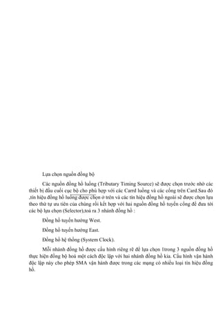 Lựa chọn nguồn đồng bộ
Các nguồn đồng hồ luồng (Tributary Timing Source) sẽ được chọn trước nhờ các
thiết bị đầu cuối cục bộ cho phù hợp với các Carrd luồng và các cổng trên Card.Sau đó
,tín hiệu đồng hồ luồng được chọn ở trên và các tín hiệu đồng hồ ngoài sẽ được chọn lựa
theo thứ tự ưu tiên của chúng rồi kết hợp với hai nguồn đồng hồ tuyến cổng để đưa tới
các bộ lựa chọn (Selector),toả ra 3 nhánh đồng hồ :
Đồng hồ tuyến hướng West.
Đồng hồ tuyến hướng East.
Đồng hồ hệ thống (System Clock).
Mỗi nhánh đồng hồ được cấu hình riêng rẽ để lựa chọn 1trong 3 nguồn đồng hồ
thực hiện đồng bộ hoá một cách độc lập với hai nhánh đồng hồ kia. Cấu hình vận hành
độc lập này cho phép SMA vận hành được trong các mạng có nhiều loại tín hiệu đồng
hồ.
 