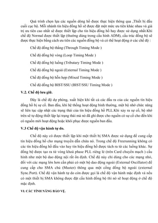 Quá trình chọn lựa các nguồn dòng hồ được thực hiện thông qua ,Thiết bị đầu
cuối cục bộ. Mỗi nhánh tín hiệu đồng hồ sẽ được đặt một mức ưu tiên khác nhau và giá
trị ưu tiên cao nhất sẽ được thiết lập cho tín hiệu đồng hồ hay được sử dụng nhất.Khi
chế độ Normal được thiết lập (thường dùng trong cấu hình ADM), cấu trúc đồng bộ sẽ
được thực hiện bằng cách ưu tiên các nguồn đồng bộ và có thể hoạt động ở các chế độ :
Chế độ đồng bộ thẳng (Through Timing Mode )
Chế độ đồng bộ vòng (Loop Timing Mode )
Chế độ đồng bộ luồng (Tributary Timing Mode )
Chế độ đồng bộ ngoài (External Timing Mode )
Chế độ đồng bộ hỗn hợp (Mixed Timing Mode )
Chế độ đồng bộ BIST/SSU (BIST/SSU Timing Mode )
V.2. Chế độ lƣu giữ.
Đây là chế độ dự phòng, xuất hiện khi tất cả các đầu ra của các nguồn tín hiệu
đồng hồ bị sự cố. Ban đầu, khi hệ thống hoạt động bình thường, một bộ nhớ chức năng
sẽ liên tục cập nhật các trạng thái của tín hiệu đồng hồ PLL.Khi xảy ra sự cố, bộ nhớ
trên sẽ tự động thiết lập lại trạng thái mà nó đã ghi được cho nguồn có sự cố cho đến khi
có nguồn mới hoạt động hoặc khôi phục được nguồn ban đầu.
V.3 Chế độ vận hành tự do.
Chế độ này có được thiết lập khi một thiết bị SMA được sử dụng để cung cấp
tín hiệu đồng hồ cho mạng truyền dẫn chứa nó. Trong chế độ Freerunning không có
các tín hiệu đồng hồ đầu vào hay tín hiệu đồng hồ được tách ra từ các luồng khác. Sự
đồng bộ được tạo ra từ vòng khoá phase PLL riêng lẻ (trên Card chuyển mạch ) cấu
hình như một bộ dao động nội rất ổn định. Chế độ này chỉ dùng cho các mạng nhỏ,
đối với các mạng lớn hơn cần phải có một bộ dao động ngoài (External Oscillator) để
cung cấp cho SMA chủ (Master) thông qua một cổng đồng bộ ngoài (external
Sync.Port). Chế độ vận hành tự do còn được gọi là chế độ vận hành mặc định và nếu
có một thiết bị SMA không được đặt cấu hình đồng bộ thì nó sẽ hoạt động ở chế độ
mặc định.
VI. CÁC TÍNH NĂNG BẢO VỆ.
 