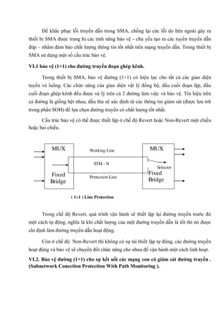 Để khắc phục lỗi truyền dẫn trong SMA, chống lại các lỗi do bên ngoài gây ra
thiết bị SMA được trang bị các tính năng bảo vệ - chủ yếu tạo ra các tuyến truyền dẫn
đúp – nhằm đảm bảo chất lượng thông tin tốt nhất trên mạng truyền dẫn. Trong thiết bị
SMA sử dụng một số cấu trúc bảo vệ.
VI.1 bảo vệ (1+1) cho đƣờng truyền đoạn ghép kênh.
Trong thiết bị SMA, bảo vệ đường (1+1) có hiệu lực cho tất cả các giao diện
tuyến và luồng. Các chức năng của giao diện vật lý đồng bộ, đầu cuối đoạn lặp, đầu
cuối đoạn ghép kênh đều được sử lý trên cả 2 đường làm việc và bảo vệ. Tín hiệu trên
cả đường là giống hệt nhau, đầu thu sẽ xác định từ các thông tin giám sát (được lưu trữ
trong phần SOH) để lựa chọn đường truyền có chất lượng tốt nhất.
Cấu trúc bảo vệ có thể được thiết lập ở chế độ Revert hoặc Non-Revert một chiều
hoặc hai chiều.
Trong chế độ Revert, quá trình vận hành sẽ thiết lập lại đường truyền trước đó
một cách tự động, nghĩa là khi chất lượng của một đường truyền dẫn là tốt thì nó được
chỉ định làm đường truyền dẫn hoạt động.
Còn ở chế độ Non-Revert thì không có sự tái thiết lập tự động, các đường truyền
hoạt động và bảo vệ sẽ chuyển đổi chức năng cho nhau để vận hành một cách linh hoạt.
VI.2. Bảo vệ đƣờng (1+1) cho sự kết nối các mạng con có giám sát đƣờng truyền .
(Subnetwork Conection Protection With Path Monitoring ).
Protection Line
Working Line
STM - N
MUX
Fixed
Bridge
MUX
Selector
Fixed
Bridge
( 1+1 ) Line Protection
 