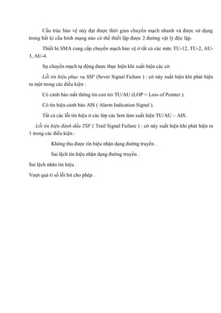 Cấu trúc bảo vệ này đạt được thời gian chuyển mạch nhanh và được sử dụng
trong bất kì cấu hình mạng nào có thể thiết lập được 2 đường vật lý độc lập.
Thiết bị SMA cung cấp chuyển mạch bảo vệ ở tất cả các mức TU-12, TU-2, AU-
3, AU-4.
Sự chuyển mạch tự động được thực hiện khi xuất hiện các cờ.
Lỗi tín hiệu phục vụ SSF (Sever Signal Failure ) : cờ này xuất hiện khi phát hiện
ra một trong các điều kiện :
Có cảnh báo mất thông tin con trỏ TU/AU (LOP = Loss of Pointer ).
Có tín hiệu cảnh báo AIS ( Alarm Indication Signal ).
Tất cả các lỗi tín hiệu ở các lớp các hơn làm xuất hiện TU/AU – AIS.
Lỗi tín hiệu đánh dấu TSF ( Trail Signal Failure ) : cờ này xuất hiện khi phát hiện ra
1 trong các điều kiện :
Không thu được tín hiệu nhận dạng đường truyền .
Sai lệch tín hiệu nhận dạng đường truyền .
Sai lệch nhãn tín hiệu .
Vượt quá tỉ số lỗi bit cho phép .
 