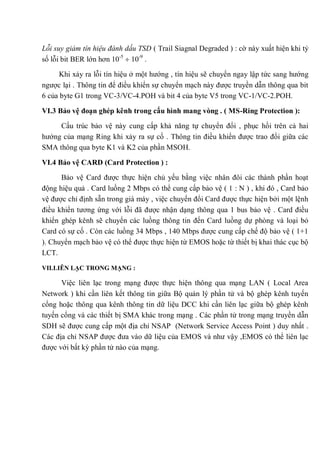 Lỗi suy giảm tín hiệu đánh dấu TSD ( Trail Siagnal Degraded ) : cờ này xuất hiện khi tỷ
số lỗi bit BER lớn hơn 10-5
10-9
.
Khi xảy ra lỗi tín hiệu ở một hướng , tín hiệu sẽ chuyển ngay lập tức sang hướng
ngược lại . Thông tin để điều khiển sự chuyển mạch này được truyền dẫn thông qua bit
6 của byte G1 trong VC-3/VC-4.POH và bit 4 của byte V5 trong VC-1/VC-2.POH.
VI.3 Bảo vệ đoạn ghép kênh trong cấu hình mang vòng . ( MS-Ring Protection ):
Cấu trúc bảo vệ này cung cấp khả năng tự chuyển đổi , phục hồi trên cả hai
hướng của mạng Ring khi xảy ra sự cố . Thông tin điều khiển được trao đổi giữa các
SMA thông qua byte K1 và K2 của phần MSOH.
VI.4 Bảo vệ CARD (Card Protection ) :
Bảo vệ Card được thực hiện chủ yếu bằng việc nhân đôi các thành phần hoạt
động hiệu quả . Card luồng 2 Mbps có thể cung cấp bảo vệ ( 1 : N ) , khi đó , Card bảo
vệ được chỉ định sẵn trong giá máy , việc chuyển đổi Card được thực hiện bởi một lệnh
điều khiển tương ứng với lỗi đã được nhận dạng thông qua 1 bus bảo vệ . Card điều
khiển ghép kênh sẽ chuyển các luồng thông tin đến Card luồng dự phòng và loại bỏ
Card có sự cố . Còn các luồng 34 Mbps , 140 Mbps được cung cấp chế độ bảo vệ ( 1+1
). Chuyển mạch bảo vệ có thể được thực hiện từ EMOS hoặc từ thiết bị khai thác cục bộ
LCT.
VII.LIÊN LẠC TRONG MẠNG :
Việc liên lạc trong mạng được thực hiện thông qua mạng LAN ( Local Area
Network ) khi cần liên kết thông tin giữa Bộ quản lý phần tử và bộ ghép kênh tuyến
cổng hoặc thông qua kênh thông tin dữ liệu DCC khi cần liên lạc giữa bộ ghép kênh
tuyến cổng và các thiết bị SMA khác trong mạng . Các phần tử trong mạng truyền dẫn
SDH sẽ được cung cấp một địa chỉ NSAP (Network Service Access Point ) duy nhất .
Các địa chỉ NSAP được đưa vào dữ liệu của EMOS và như vậy ,EMOS có thể liên lạc
được với bất kỳ phần tử nào của mạng.
 