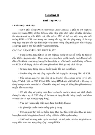 CHƯƠNG II
THIẾT BỊ SXC 4/1
I. GIỚI THIỆU THIẾT BỊ:
Thiết bị phối luồng SXC (Synchronous Cross Connecz) là phần tử linh hoạt của
mạng truyền dẫn SDH, nó thực hiện các chức năng ghép kênh và kết nối chéo các luồng
tín hiệu số dưới sự điều khiển cuả phần mềm . SXC có thể làm việc trong các môi
trường PDH và SDH và cả trong môi trường hỗn hợp. Nó cho phép mạng có thể đáp
ứng được mọi yêu cầu vận hành một cách nhanh chóng đồng thời giảm bớt số lượng
công việc quản lý cho điều khiển và giám sát mạng.
CÁC ĐẶC ĐIỂM CHÍNH CỦA THIẾT BỊ SXC .
+ Cung cấp khả năng kết nối và linh hoạt các luồng tín hiệu số có tốc độ dưới sự
điều khiển của phần mềm . Chức năng này cũng được gọi là chuyển mạch không khối
(Non-Blockinh) và có dung lượng lớn hơn nhiều so với chuyển mạch không khối của
các HDM. Chất lượng các kết nối được giám sát và đánh giá một cách liên tục.
+ Sử dụng dung lượng của các tuyến truyền dẫn một cách tối ưu.
+ Có chức năng như một cổng truyền dẫn linh hoạt giữa các mạng PDH và SDH.
+ Cấu hình đa dạng với các cổng và ma trận kết nối có dung lượng 1e với 256
luồng STM -1 ( đối với SXC 4/1) và 1024 luồng STM-1 (đối với SXC 4/4 ). Số cổng và
dung lượng của các ma trận kết nối có khả năng mở rộng mà không làm giám đoạn sự
truyền dẫn của tín hiệu.
+ Có khả năng dự phòng toàn diện và chuyển mạch tự động một cách nhanh
chóng khi sảy ra sự cố. SXC cũng có thể được sử dụng làm hệ thống chuyển mạch bảo
vệ theo kiểu tái trọn hướng ( mạng Ring).
+ Việc nạp và nâng cấp phần mềm được thực hiện dễ dàng.
+ Là giao diện chuẩn cho hệ thống quản lý mạng.
+ Có khả năng thay thế các luồng đang khai thác bằng một luồng khác có dung
lượng hoàn toàn bằng phần mềm mà không phải đấu nối bằng nhân công.
+ SXC có khả năng phân tuyến lưu thoại , có thể phân chia lưu thoại đến các
mạng khác nhau như mạng công cộng , mạng dữ liệu.
 