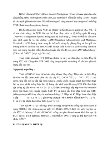 Bộ kết nối chéo CCMC: (Cross Connecr Multiplexer C) bao gồm các giao diện cho
cổng luồng PDH, các bộ ghép / phân kênh, các ma trận kết nối nhiều luồng (Multi - Stage)
và các mạch giám sát cần thiết. Nó có khả năng mở rộng phạm vi hoạt động đến 256 luồng
STM-1 hoặc dung lượng tương đương.
Bộ điều khiển nút mạng NCU: có nhiệm vụ điều khiển và giám sát SXC 4/1. Tất
cả các chức năng của NCU đều có thể được thực hiện từ hệ thống quản lý mạng
.(Network Management System) thông qua bộ thích ứng Q3 hoặc từ thiết bị đầu cuối
vận hành quản lý và bảo dưỡng OAMT(Operation Administration and Mantenace
Terminal ). NCU thường được trang bị thêm đĩa cứng dự phòng dùng để lưu giữ các
trương trình và dữ liệu vận hành. OAMT là một thiết bị vào / ra dữ liệu đồng thời kèm
theo một mạng liên kết nhằm đảm bảo truyền dẫn tốc độ cao giữaOAMT (khách hàng )
(Client) và OAMT (phục vụ) (Service).
Thiết bị tần số chuẩn NFR 2000 có nhiệm vụ xử lý và phân phối tín hiệu đồng hồ
trong SXC 4/1. Đồng thời NFR 2000 cũng cung cấp tín hiệu đồng hồ cho các phần tử
mạng cấp cao hơn .
Nguyên lý hoạt động :
Thiết bị SXC 4/1 thực hiện chức năng kết nối băng rộng. Tất cả các tín hiệu đồng
bộ đầu vào đều được phân chia vào các cáp VC. (VC-4 ;VC-3 ; VC-2; VC 12) và
được cung cấp một sự sắp xếp mới ở đầu ra . Điều khiển chuyển mạch được thực hiện
bởi sự giám sát hệ thống hoặc bởi hệ thống vận hành quản lý mạng SDH .Các thực hiện
cận đồng bộ đầu vào (140/ 45/ 34/ 2/ 1,5/Mbps) đều được sắp xếp vào các container
thích hợp trước khi chuyển mạch. SXC 4/1 sử dụng cấu trúc ghép kênh của ETSI
(không có cấp AU-3) sự chuyển mạch của luồng 1,5 Mbps và 45 Mbps được thực hiện
ở cấp TU- 1.2 và TU-3 gắn trong khung STM-1. Sự kết nối tới mớc VC-1.( VC-
11 và VC-12 ) luôn được thực hiện ở cấp TU-12.
Thiết bị SXC 4/1 có thể được điều khiển tập trung bởi hệ thống vận hành quản lý
mạng SDH kết nối với nó qua giao diện Q3. Thiết bị OAMT dành cho việc và giám sát
các SXC có thể được kết nối với SXC 4/1 thông qua giao diện đầu cuối khai thác cục bộ
LCTI (Local Craft Terminal Interface). Một thiết bị OAMT cũng có thể được nối với
nhiều OAMT.
III. ỨNG DỤNG CỦA THIẾT BỊ :
 