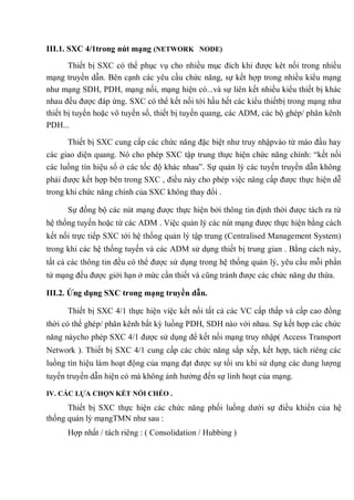 III.1. SXC 4/1trong nút mạng (NETWORK NODE)
Thiết bị SXC có thể phục vụ cho nhiều mục đích khi được kêt nối trong nhiều
mạng truyền dẫn. Bên cạnh các yêu cầu chức năng, sự kết hợp trong nhiều kiểu mạng
như mạng SDH, PDH, mạng nối, mạng hiện có...và sự liên kết nhiều kiểu thiết bị khác
nhau đều được đáp ứng. SXC có thể kết nối tới hầu hết các kiểu thiếtbị trong mạng như
thiết bị tuyến hoặc vô tuyến số, thiết bị tuyến quang, các ADM, các bộ ghép/ phân kênh
PDH...
Thiết bị SXC cung cấp các chức năng đặc biệt như truy nhậpvào từ mào đầu hay
các giao diện quang. Nó cho phép SXC tập trung thực hiện chức năng chính: “kết nối
các luồng tín hiệu số ở các tốc độ khác nhau”. Sự quản lý các tuyến truyền dẫn không
phải được kết hợp bên trong SXC , điều này cho phép việc nâng cấp được thực hiện dễ
trong khi chức năng chính của SXC không thay đổi .
Sự đồng bộ các nút mạng được thực hiện bởi thông tin định thời được tách ra từ
hệ thống tuyến hoặc từ các ADM . Việc quản lý các nút mạng được thực hiện bằng cách
kết nối trực tiếp SXC tới hệ thống quản lý tập trung (Centralised Management System)
trong khi các hệ thống tuyến và các ADM sử dụng thiết bị trung gian . Bằng cách này,
tất cả các thông tin đều có thể được sử dụng trong hệ thống quản lý, yêu cầu mỗi phần
tử mạng đều được giới hạn ở mức cần thiết và cũng tránh được các chức năng dư thừa.
III.2. Ứng dụng SXC trong mạng truyền dẫn.
Thiết bị SXC 4/1 thực hiện việc kết nối tất cả các VC cấp thấp và cấp cao đồng
thời có thể ghép/ phân kênh bất kỳ luồng PDH, SDH nào với nhau. Sự kết hợp các chức
năng nàycho phép SXC 4/1 được sử dụng để kết nối mạng truy nhập( Access Transport
Network ). Thiết bị SXC 4/1 cung cấp các chức năng sắp xếp, kết hợp, tách riêng các
luồng tín hiệu làm hoạt động của mạng đạt được sự tối ưu khi sử dụng các dung lượng
tuyến truyền dẫn hiện có mà không ảnh hưởng đến sự linh hoạt của mạng.
IV. CÁC LỰA CHỌN KẾT NỐI CHÉO .
Thiết bị SXC thực hiện các chức năng phối luồng dưới sự điều khiển của hệ
thống quản lý mạngTMN như sau :
Hợp nhất / tách riêng : ( Consolidation / Hubbing )
 