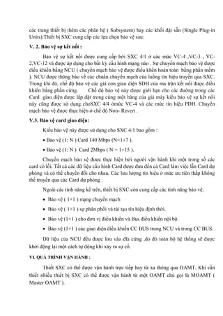các trang thiết bị thêm các phân hệ ( Subsystem) hay các khối đặt sẵn (Single Plug-in
Units).Thiết bị SXC cung cấp các lựa chọn bảo vệ sau:
V. 2. Bảo vệ sự kết nối :
Bảo vệ sự kết nối được cung cấp bởi SXC 4/1 ở các mức VC-4 ,VC-3 , VC-
2,VC-12 và được áp dụng cho bất kỳ cấu hình mạng nào . Sự chuyển mạch bảo vệ được
điều khiển bằng NCU ( chuyển mạch bảo vệ được điều khển hoàn toàn bằng phần mềm
). NCU được thông báo về các chuẩn chuyển mạch của luồng tín hiệu truyền qua SXC.
Trong khi đó, chế độ bảo vệ các giá con giao diện SDH của ma trận kết nối được điều
khiển bằng phần cứng. Chế độ bảo vệ này được giới hạn cho các đường trong các
Card giao diện được lắp đặt trong cùng một hàng của giá máy kiểu bảo vệ sự kết nối
này cũng được sử dụng choSXC 4/4 ởmức VC-4 và các mức tín hiệu PDH. Chuyển
mạch bảo vệ được thực hiện ở chế độ Non- Revert .
V.3. Bảo vệ card giao diện:
Kiểu bảo vệ này được sử dụng cho SXC 4/1 bao gồm :
Bảo vệ (1: N ) Card 140 Mbps (N=1 7 ).
Bảo vệ (1: N ) Card 2Mbps ( N = 1 15 ).
Chuyển mạch bảo vệ được thực hiện bởi người vận hành khi một trong số các
card có lỗi. Tất cả các dữ liệu cấu hình Card được đưa đến cả Card làm việc lẫn Card dự
phòng và có thể chuyển đổi cho nhau. Các lưu lượng tín hiệu ở mức ưu tiên thấp không
thể truyền qua các Card dự phòng .
Ngoài các tính năng kể trên, thiết bị SXC còn cung cấp các tính năng bảo vệ:
Bảo vệ ( 1+1 ) mạng chuyển mạch
Bảo vệ ( 1+1 ) sự phân phối và tái tạo tín hiệu định thời.
Bảo vệ (1+1 ) cho đơn vị điều khiển và Bus điều khiển nội bộ.
Bảo vệ (1+1 ) các giao diện điều khiển CC BUS trong NCU và trong CC BUS.
Dữ liệu của NCU đều được lơu vào đĩa cứng ,do đó toàn bộ hệ thống sẽ được
khởi động lại một cách tự động khi xảy ra sự cố.
VI. QUÁ TRÌNH VẬN HÀNH :
Thiết SXC có thể được vận hành trực tiếp hay từ xa thông qua OAMT. Khi cần
thiết nhiều thiết bị SXC có thể được vận hành từ một OAMT chủ gọi là MOAMT (
Master OAMT ).
 