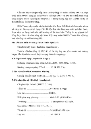 Cấu hình này có chi phí thấp và có thể truy nhập tối đa là 8 thiết bị SXC 4/1. Mặt
khác nhiều OAMT cũng có thể được nối với một SXC 4 /1. Do đó có thể phân công
chức năng và nhiệm vụ riêng cho từng OAMT. Trong trường hợp này, OAMT cục bộ sẽ
điều khiển các thủ tục truy nhập.
OAMT cung cấp cơ cấu vận hành thuận tiện, được thiết lập trước bằng các Menu
và các giao diện người sử dụng. Các dữ liệu đưa vào thông qua màn hình hội thoại,
được kiểm tra dạng chính xác và khả năng có thể thực hiện. Thông tin trợ giúp có thể
dùng được tất cả các chức năng vận hành. Việc truy nhập tới OAMT được bảo vệ bằng
một hệ thống các từ khoá riêng biệt.
VII. CÁC CHỈ TIÊU KỸ THUẬT CỦA THIẾT BỊ SXC 4/1.
Các chỉ tiêu kỹ thuật ( Technical Specification ).
Thiết bị nối chéo đồng bộ SXC 4/1 có thể đáp ứng mọi yêu cầu của môi trường
truyền dẫn tiêu chuẩn mà nó được sử dụng theo các ứng dụng :
1. Các phần mở rộng ( expanxion Stage ).
Số lượng cổng tương ứng cổng 2Mbit/s...2048 , 4096, 8192, 16384 .
Số cổng tương ứng cổng STM-1 ........ 32, 64, 128, 256 .
2. Ma trận đầu nối (Connection Matrix) .
Các cấp chuyển mạch bên trong ........TU-12, TU-2, TU-3, AU-4 .
3. Các giao diện số ( Digiltal Interfaces ).
Các giao diện 2Mbit/s ( ITU-T G. 703 ).
Tốc độ bit ......................................... 2048 Kbit/s 59 pps .
Loại mã ............................................ HDB 3.
Khắc phục suy giảm cáp .................. tối đa 6 dB tại 1024 Khz .
Trở kháng ......................................... 75 asym hoặc 120 asym.
Giao diện 34 Mbit/s ( ITU-T G. 703 ).
Tốc độ bit ........................................... 34368 Kbit/s 20 pps .
Loại mã ............................................... mã HDB 3 .
 