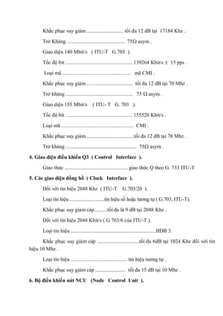 Khắc phục suy giảm ............................ tối đa 12 dB tại 17184 Khz .
Trở Kháng ............................................ 75 asym .
Giao diện 140 Mbit/s ( ITU-T G.703 ).
Tốc độ bit ................................................... 139264 Kbit/s 15 pps .
Loại mã .................................................... mã CMI .
Khắc phục suy giảm ................................... tối đa 12 dB tại 70 Mhz .
Trở kháng ................................................... 75 asym .
Giao diện 155 Mbit/s ( ITU- T G. 703 ).
Tốc độ bit ................................................... 155520 Kbit/s .
Loại mã ....................................................... CMI .
Khắc phục suy giảm ....................................tối đa 12 dB tại 78 Mhz .
Trở kháng ...................................................... 75 asym .
4. Giao diện điều khiển Q3 ( Control Interface ).
Giao thức ................................................ giao thức Q theo G. 733 ITU-T
5. Các giao diện đồng hồ ( Clock Interface ).
Đối với tín hiệu 2048 Khz ( ITU-T G.703/20 ).
Loại tín hiệu ............................tín hiệu số hoặc tương tự ( G.703, ITU-T).
Khắc phục suy giảm cáp..........tối đa là 9 dB tại 2048 Khz .
Đối với tín hiệu 2048 Kbit/s ( G.703/6 của ITU-T ).
Loại tín hiệu .................................................................HDB 3.
Khắc phục suy giảm cáp ................................tối đa 6dB tại 1024 Khz đối với tín
hiệu 10 Mhz .
Loại tín hiệu ........................................... tín hiệu tương tự .
Khắc phục suy giảm cáp ....................... tối đa 15 dB tại 10 Mhz .
6. Bộ điều khiển nút NCU (Node Control Unit ).
 