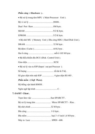 Phần cứng ( Hardware ) .
Bộ xử lý trung tâm MPU ( Main Processor Unit ).
Bộ vi xử lý ............................................80486 .
Dual Port Ram ....................................8M byte .
SRAM ..................................................512 K byte.
EPROM ................................................5/2 K byte.
Bộ nhớ MU ( Memory Unit ). Đĩa cứng HDU ( Hard Disk Unit ).
DRAM ................................................. 32 M byte .
Bộ đệm ( Cache )...................................64 K byte .
Hai ổ cứng ............................................. mỗi ổ 105 M byte .
Bộ điều khiển đĩa DCU (Disk Control Unit ).
Giao diện ...............................................SCSI
Bộ xử lý vào ra IOP (Input / out put Procssor ).
Số lượng ................................................ tối đa là 5 bộ .
Số giao diện trên một IOP ..................... 4 giao diện RS 485 .
Phần mềm : ( Soft Ware).
Hệ thống vận hành RMOS .
Ngôn ngữ lập trình ...................................... C .
7. OAMT Client .
Trạm làm việc ..................................Sun SPARCTT .
Bộ xử lý trung tâm ........................... Micro SPARCTT – Rise .
Bộ nhớ chính ....................................32 M byte .
Đĩa cứng .......................................... 1 G byte .
Đĩa mềm ........................................... loại 3 5 inch 1,4 M byte .
Máy in Laze ..................................... SPRN –600.
 
