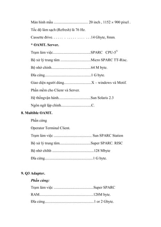 Màn hình mầu .................................... 20 inch , 1152 900 pixel .
Tốc độ làm sạch (Refresh) là 76 Hz.
Cassette đrive. . . . . . . . . . . . . . . . . . .14 Gbyte, 8mm.
* OAMT. Server.
Trạm làm việc........................................SPARC CPU-5V
Bộ xử lý trung tâm ................................Micro SPARC TT-Risc.
Bộ nhớ chính..........................................64 M byte.
Đĩa cứng.................................................1 G byte.
Giao diện người dùng.............................X – windows và Motif.
Phần mềm cho Clienr và Server.
Hệ thốngvận hành..................................Sun Solaris 2.3
Ngôn ngữ lập chình................................C.
8. Multible OAMT.
Phần cứng
Operator Terminal Client.
Trạm làm việc ........................................ Sun SPARC Station
Bộ xử lý trung tâm.................................Super SPARC. RISC
Bộ nhớ chíhh ............................................128 Mbyte
Đĩa cứng...................................................1 G byte.
9. Q3 Adapter.
Phần cứng:
Trạm làm việc ..........................................Super SPARC
RAM.........................................................128M byte.
Đĩa cứng....................................................1 or 2 Gbyte.
 