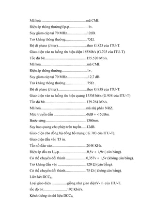 Mã hoá .................................................mã CMI.
Điện áp thông thườngUp-p.....................1v.
Suy giảm cáp tại 70 MHz......................12dB.
Trở kháng thông thường........................75 .
Độ di phase (Jitter)................................theo G.823 của ITU-T.
Giao diện vào ra luồng tín hiệu điện 155Mb/s (G.703 của ITU-T)
Tốc độ bit..............................................155.520 Mb/s.
Mã hoá...................................................mã CMI.
Điện áp thông thường............................1v.
Suy giảm cáp tại 70 MHz.......................12,7 dB.
Trở kháng thông thường .......................75 .
Độ di phase (Jitter)................................theo G.958 của ITU-T.
Giao diện vào ra luồng tín hiệu quang 155M bit/s (G.958 của ITU-T)
Tốc độ bit..............................................139.264 Mb/s.
Mã hoá..................................................mã nhị phân NRZ.
Mức truyền dẫn ...................................-8dB -15dBm.
Bước sóng.............................................1300nm.
Suy hao quang cho phép trên tuyến......12dB.
Giao diện cho đồng bộ đồng hồ mạng ( G.703 của ITU-T).
Giao diện đầu vào T3 in.
Tần số đầu vào......................................2048 KHz.
Điện áp đầu ra U0-p...............................0,5v 1,9v ( cân bằng).
Có thể chuyển đổi thành ......................0,357v 1,5v (không cân bằng).
Trở kháng đầu vào ...............................120 (cân bằng).
Có thể chuyển đổi thành.......................75 ( không cân bằng).
Liên kết DCCR.
Loại giao diện .................giống như giao diệnV-11 của ITU-T.
tốc độ bit..........................192 Kbit/s.
Kênh thông tin dữ liệu DCCM.
 