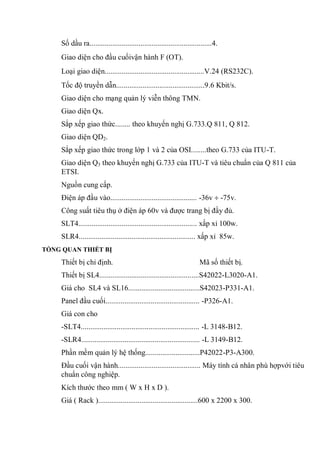 Số dầu ra.................................................................4.
Giao diện cho đầu cuốivận hành F (OT).
Loại giao diện.....................................................V.24 (RS232C).
Tốc độ truyền dẫn...............................................9.6 Kbit/s.
Giao diện cho mạng quản lý viễn thông TMN.
Giao diện Qx.
Sắp xếp giao thức........ theo khuyến nghị G.733.Q 811, Q 812.
Giao diện QD2.
Sắp xếp giao thức trong lớp 1 và 2 của OSI........theo G.733 của ITU-T.
Giao diện Q3 theo khuyến nghị G.733 của ITU-T và tiêu chuẩn của Q 811 của
ETSI.
Nguồn cung cấp.
Điện áp đầu vào.............................................. -36v -75v.
Công suất tiêu thụ ở điện áp 60v và được trang bị đầy đủ.
SLT4............................................................... xấp xỉ 100w.
SLR4.............................................................. xấp xỉ 85w.
TỔNG QUAN THIẾT BỊ
Thiết bị chỉ định. Mã số thiết bị.
Thiết bị SL4.....................................................S42022-L3020-A1.
Giá cho SL4 và SL16......................................S42023-P331-A1.
Panel đầu cuối.................................................. -P326-A1.
Giá con cho
-SLT4............................................................... -L 3148-B12.
-SLR4............................................................... -L 3149-B12.
Phần mềm quản lý hệ thống.............................P42022-P3-A300.
Đầu cuối vận hành............................................ Máy tính cá nhân phù hợpvới tiêu
chuẩn công nghiệp.
Kích thước theo mm ( W x H x D ).
Giá ( Rack ).....................................................600 x 2200 x 300.
 
