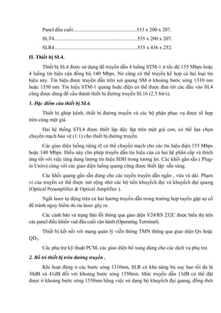 Panel đầu cuối.................................................533 x 200 x 207.
SLT4................................................................535 x 200 x 207.
SLR4................................................................535 x 436 x 252.
II. Thiết bị SL4.
Thiết bị SL4 được sử dụng để truyền dẫn 4 luồng STM-1 ở tốc độ 155 Mbps hoặc
4 luồng tín hiệu cận đồng bộ 140 Mbps. Nó cũng có thể truyền kế hợp cả hai loại tín
hiệu này. Tín hiệu được truyền dẫn trên sợi quang SM ở khoảng bước sóng 1310 nm
hoặc 1550 nm. Tín hiệu STM-1 quang hoặc điện có thể được đưa tới các đầu vào SL4
cũng được dùng để cấu thành thiết bị đường truyền SL16 (2.5 bit/s).
1. Đặc điểm của thiết bị SL4.
Thiết bị ghép kênh, thiết bị đường truyền và các bộ phận phục vụ được tổ hợp
trên cùng một giá.
Hai hệ thống STL4 được thiết lập độc lập trên một giá con, có thể lựa chọn
chuyển mạch bảo vệ (1:1) cho thiết bị đường truyền.
Các giao diện luồng riêng rẽ có thể chuyển mạch cho các tín hiệu điện 155 Mbps
hoặc 140 Mbps. Điều này cho phép truyền dẫn tín hiệu của cả hai hệ phân cấp và thích
ứng tốt với việc tăng dung lượng tín hiệu SDH trong tương lai. Các khối gắn sẵn ( Plug-
in Unirs) cùng với các giao diện luồng quang cũng được thiết lập sẵn sàng.
Các khối quang gắn sẵn dùng cho các tuyến truyền dẫn ngắn , vừa và dài. Phạm
vi của truyền có thể được mở rộng nhờ các bộ tiến khuyếch đại và khuyếch đại quang
(Optical Preamplifier & Optical Amplifier ).
Ngắt laser tự động trên cả hai hướng truyền dẫn trong trường hợp tuyến gặp sự cố
để tránh nguy hiểm do tia laser gây ra.
Các cảnh báo và trạng thái lỗi thông qua giao diện V24/RS 232C được hiển thị trên
các panel điều khiển vad đầu cuối vận hành (Operating Terminal).
Thiết bị kết nối với mạng quản lý viễn thông TMN thông qua giao diện Qx hoặc
QD2.
Các phụ trợ kỹ thuật PCM, các giao diện bổ xung dùng cho các dịch vụ phụ trợ.
2. Bố trí thiết bị trên đường truyền .
Khi hoạt động ở các bước sóng 1310nm, SLR có khả năng bù suy hao tối đa là
30dB và 41dB đối với khoảng bước sóng 1550nm. Mức truyền dẫn 13dB có thể đặt
được ở khoảng bước sóng 1550nm bằng việc sử dụng bộ khuyếch đại quang, đồng thời
 