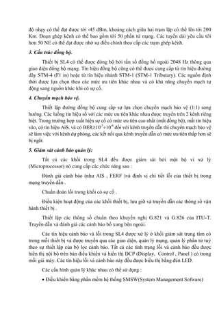 độ nhạy có thể đạt được tới -45 dBm, khoảng cách giữa hai trạm lặp có thể lên tới 200
Km. Đoạn ghép kênh có thể bao gồm tới 50 phần tử mạng. Các tuyến dài yêu cầu tới
hơn 50 NE có thể đạt được nhờ sự điều chỉnh theo cấp các trạm ghép kênh.
3. Cấu trúc đồng bộ.
Thiết bị SL4 có thể được đòng bộ bởi tần số đồng hồ ngoài 2048 Hz thông qua
giao diện đồng bộ mạng. Tín hiệu đồng bộ cũng có thể được cung cấp từ tín hiệu đường
dây STM-4 (F1 in) hoặc từ tín hiệu nhánh STM-1 (STM-1 Tributary). Các nguồn định
thời được lựa chọn theo các mức ưu tiên khác nhau và có khả năng chuyển mạch tự
động sang nguồn khác khi có sự cố.
4. Chuyển mạch bảo vệ.
Thiết lập đường đồng bộ cung cấp sự lựa chọn chuyển mạch bảo vệ (1:1) song
hướng. Các luồng tín hiệu số với các mức ưu tiên khác nhau được truyền trên 2 kênh riêng
biệt. Trong trường hợp xuất hiện sự cố có mức ưu tiên cao nhất (mất đồng bộ), mất tín hiệu
vào, có tín hiệu AiS, và có BER 10-3
10-6
đối với kênh truyền dẫn thì chuyển mạch bảo vệ
sẽ làm việc với kênh dự phòng, các kết nối qua kênh truyền dẫn có mức ưu tiên thấp hơn sẽ
bị ngắt.
5. Giám sát cảnh báo quản lý:
Tất cả các khối trong SL4 đều được giám sát bởi một bộ vi xử lý
(Microprocessor) nó cung cấp các chức năng sau :
Đánh giá cảnh báo (như AIS , FERF )và định vị chi tiết lỗi của thiết bị trong
mạng truyền dẫn .
Chuẩn đoán lỗi trong khối có sự cố .
Điều kiện hoạt động của các khối thiết bị, lưu giữ và truyền dẫn các thông số vận
hành thiết bị .
Thiết lập các thông số chuẩn theo khuyến nghị G.821 và G.826 của ITU-T.
Truyền dẫn và đánh giá các cảnh báo bổ xung bên ngoài.
Các tín hiệu cảnh báo và lỗi trong SL4 được xử lý ở khối giám sát trung tâm có
trong mỗi thiết bị và được truyền qua các giao diện, quản lý mạng, quản lý phần tử tuỳ
theo sự thiết lập của bộ lọc cảnh báo. Tất cả các tình trạng lỗi và cảnh báo đều được
hiển thị nội bộ trên bàn điều khiển và hiển thị DCP (Display, Control , Panel ) có trong
mỗi giá máy. Các tín hiệu lỗi và cảnh báo này đều được biểu thị bằng đèn LED.
Các cấu hình quản lý khác nhau có thể sử dụng :
Điều khiển bằng phần mềm hệ thống SMSW(System Management Sofware)
 