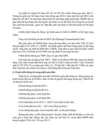 Các phần tử mạng NE được kết nối với PC tiêu chuẩn thông qua giao diện F.
Thông tin giữa các NE được thực hiện thông qua DCCt. Giao diện kết nối DCCt cho
phép kết nối DCC từ một đoạn ghép kênh tới một đoạn ghép kênh khác SMSW đưa ra
giao diện đồ hoạ thuận tiện cho người vận hành, nó có thể biểu thị rõ ràng tất cả các dữ
liệu cảnh báo,cấu hình , giám sát. Một đầu cuối vận hành có thể điều khiển tới 50 phần
tử mạng .
Điều khiển bằng hệ thống vận hành quản lý thiết bị EMOS và kết hợp trong
TMN.
Cùng với Card thông tin bản tin MCF- Qx (Massage Communication Card).
Một giao diện tới EMOS được cung cấp hoạt động với giao thức CNL S1 theo
khuyến nghị G.811 (ITU-T ). EMOS cho phép người vận hành mạng quản lý tập trung
cácSL cũng như các thiết bị SDH khác. EMOS cũng đưa ra giao diện Q3 được chuẩn
hoá theo ( ITU-T) để kết nối tới TMN cho các phần tử mở rộng cao hơn .
Điều khiển thông qua TMN cùng với giao diện QD2 .
Cấu hình này sử dụng Card MCF – QD2 và hệ thống TMN đặc trưng cho khách
hàng. Giao diện truyền dẫn thích ứng với lớp 1và lớp 2 trong mô hình 7 lớp và khuyến
nghị G.733 (ITU-T) sử dụng giao thức A1. Từ lớp thứ 3 đến lớp thứ 7.OSI, các giao
thức tuân theo tiêu chuẩn của công ty viễn thông Đức (German Telecom).
6. Truyền dẫn thông tin trong phần mào đầu:
Thiết bị SL sử dụng phần mào đầu STM để truyền dẫn thông tin. Dung lượng các
kênh truyền dẫn này là 64 Kb/s, hoặc là một số nguyên lần dung lượng này. Thiết bị SL
sử dụng các kênh sau :
Kênh thông tin dữ liệu DCCr .
Kênh thông tin dữ liệu DCCm .
Đường dây phục vụ kỹ thuật RS .
Đường dây phục vụ kỹ thuật MS .
Các kênh phụ trợ từ AUX 1 AUX 5 cho tuyến truyền dẫn .
Các kênh phụ trợ từ K1 K3 ( cho luồng tín hiệu ).
Các đường dây phục vụ kỹ thuật RS, MS : có tốc độ 64 Kbps.
Đường dây phục vụ RS ( Regenerator Section ) được thiết kế để phục vụ cho các
cuộc gọi ở đoạn lặp, đường dây này được tạo bởi byte E1 trong phần RSOH theo
khuyến nghị G.708 và G. 781 của ITU-T .
 