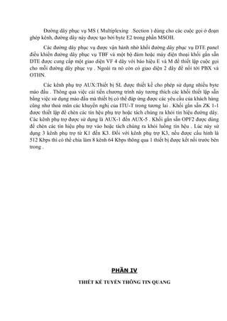 Đường dây phục vụ MS ( Multiplexing Section ) dùng cho các cuộc gọi ở đoạn
ghép kênh, đường dây này được tạo bởi byte E2 trong phần MSOH.
Các đường dây phục vụ được vận hành nhờ khối đường dây phục vụ DTE panel
điều khiển đường dây phục vụ TBF và một bộ đàm hoặc máy điện thoại khối gắn sẵn
DTE được cung cấp một giao diện VF 4 dây với báo hiệu E và M để thiết lập cuộc gọi
cho mỗi đường dây phục vụ . Ngoài ra nó còn có giao diện 2 dây để nối tới PBX và
OTHN.
Các kênh phụ trợ AUX:Thiết bị SL được thiết kế cho phép sử dụng nhiều byte
mào đầu . Thông qua việc cải tiến chương trình này tương thích các khối thiết lập sẵn
bằng việc sử dụng mào đầu mà thiết bị có thể đáp ứng được các yêu cầu của khách hàng
cũng như thoả mãn các khuyến nghị của ITU-T trong tương lai . Khối gắn sẵn ZK 1-1
được thiết lập để chèn các tín hệu phụ trợ hoặc tách chúng ra khỏi tín hiệu đường dây.
Các kênh phụ trợ được sử dụng là AUX-1 đến AUX-5 . Khối gắn sẵn OPF2 được dùng
để chèn các tín hiệu phụ trợ vào hoặc tách chúng ra khỏi luồng tín hệu . Lúc này sử
dụng 3 kênh phụ trợ từ K1 đến K3. Đối với kênh phụ trợ K3, nếu được cấu hình là
512 Kbps thì có thể chia làm 8 kênh 64 Kbps thông qua 1 thiết bị được kết nối trước bên
trong .
PHẦN IV
THIẾT KẾ TUYẾN THÔNG TIN QUANG
 