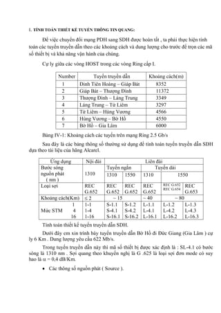 I. TÍNH TOÁN THIẾT KẾ TUYẾN THÔNG TIN QUANG:
Để việc chuyển đổi mạng PDH sang SDH được hoàn tất , ta phải thực hiện tính
toán các tuyến truyền dẫn theo các khoảng cách và dung lượng cho trước để trọn các mã
số thiết bị và khả năng vận hành của chúng.
Cự ly giữa các vòng HOST trong các vòng Ring cấp I.
Number Tuyến truyền dẫn Khoảng cách(m)
1 Đinh Tiên Hoàng – Giáp Bát 8352
2 Giáp Bát – Thượng Đình 11372
3 Thượng Đình – Láng Trung 3349
4 Láng Trung – Từ Liêm 3297
5 Từ Liêm – Hùng Vương 4566
6 Hùng Vương – Bờ Hồ 4550
7 Bờ Hồ – Gia Lâm 6000
Bảng IV-1: Khoảng cách các tuyến trên mạng Ring 2.5 Gb/s
Sau đây là các bảng thông số thường sử dụng để tính toán tuyến truyền dẫn SDH
dựa theo tài liệu của hãng Alcarel.
Ứng dụng Nội đài Liên đài
Bước sóng
nguồn phát
( nm )
1310
Tuyến ngắn Tuyến dài
1310 1550 1310 1550
Loại sợi REC
G.652
REC
G.652
REC
G.652
REC
G.652
REC G.652
REC G.654
REC
G.653
Khoảng cách(Km) 2 ~ 15 ~ 40 ~ 80
1
Mức STM 4
16
1-1
1-4
1-16
S-1.1
S-4.1
S-16.1
S-1.2
S-4.2
S-16.2
L-1.1
L-4.1
L-16.1
L-1.2
L-4.2
L-16.2
L-1.3
L-4.3
L-16.3
Tính toán thiết kế tuyến truyền dẫn SDH.
Dưới đây em xin trình bày tuyến truyền dẫn Bờ Hồ đi Đức Giang (Gia Lâm ) cự
ly 6 Km . Dung lượng yêu cầu 622 Mb/s.
Trong tuyến truyền dẫn này thì mã số thiết bị được xác định là : SL-4.1 có bước
sóng là 1310 nm . Sợi quang theo khuyến nghị là G .625 là loại sợi đơn mode có suy
hao là = 0,4 dB/Km.
Các thông số nguồn phát ( Source ).
 