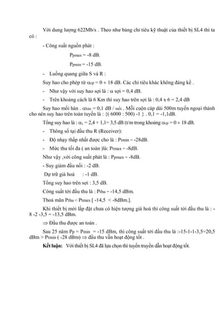 Với dung lượng 622Mb/s . Theo như bảng chỉ tiêu kỹ thuật của thiết bị SL4 thì ta
có :
- Công suất nguồn phát :
Ppmax = -8 dB.
Ppmin = -15 dB.
- Luồng quang giữa S và R :
Suy hao cho phép từ cp = 0 18 dB. Các chỉ tiêu khác không đáng kể .
- Như vậy với suy hao sợi là : sợi = 0,4 dB.
- Trên khoảng cách là 6 Km thì suy hao trên sợi là : 0,4 x 6 = 2,4 dB
Suy hao mối hàn . hàn = 0,1 dB / mối . Mỗi cuộn cáp dài 500m tuyến ngoại thành
cho nên suy hao trên toàn tuyến là : {( 6000 : 500) -1 } . 0,1 = -1,1dB.
Tổng suy hao là : 1 = 2,4 + 1,1= 3,5 dB (t/m trong khoảng cp = 0 18 dB.
- Thông số tại đầu thu R (Receiver):
- Độ nhạy thấp nhất được cho là : Ptmin = -28dB.
- Mức thu tối đa ( an toàn )là: Ptmax = -8dB.
Như vậy ,với công suất phát là : Ppmax = -8dB.
- Suy giảm đầu nối : -2 dB.
Dự trữ già hoá : -1 dB.
Tổng suy hao trên sợi : 3,5 dB.
Công suất tới đầu thu là : Pthu = -14,5 dBm.
Thoả mãn Pthu < Ptmax [ -14,5 < -8dBm.].
Khi thiết bị mới lắp đặt chưa có hiện tượng già hoá thì công suất tới đầu thu là : -
8 -2 -3,5 = -13,5 dBm.
Đầu thu được an toàn .
Sau 25 năm Pp = Pmin = -15 dBm, thì công suất tới đầu thu là :-15-1-1-3,5=20,5
dBm > Ptmin ( -28 dBm) đầu thu vẫn hoạt động tốt .
Kết luận: Với thiết bị SL4 đã lựa chọn thì tuyến truyền dẫn hoạt động tốt.
 