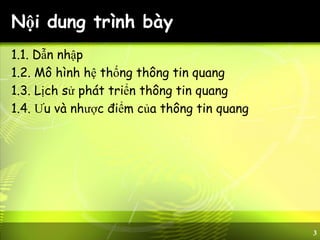 3
Nội dung trình bày
1.1. Dẫn nhập
1.2. Mô hình hệ thống thông tin quang
1.3. Lịch sử phát triển thông tin quang
1.4. Ưu và nhược điểm của thông tin quang
 