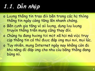 4
1.1. Dẫn nhập
o Lượng thông tin trao đổi bên trong các hệ thống
thông tin ngày càng tăng lên nhanh chóng.
o Bên cạnh gia tăng về số lượng, dạng lưu lượng
truyền thông trên mạng cũng thay đổi.
o Chúng ta đang hướng tới một xã hội mà việc truy
cập thông tin có thể được đáp ứng mọi nơi, mọi lúc.
o Tuy nhiên, mạng Internet ngày nay không còn đủ
khả năng để đáp ứng cho nhu cầu băng thông đang
bùng nổ.
 