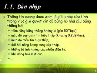 6
1.1. Dẫn nhập
o Thông tin quang được xem là giải pháp cứu tinh
trong việc giải quyết vấn đề bùng nổ nhu cầu băng
thông bởi:
 tiềm năng băng thông khổng lồ (gần 50Tbps),
 mức độ suy giảm tín hiệu thấp (khoảng 0.2dB/km),
 mức độ méo tín hiệu thấp,
 đòi hỏi năng lượng cung cấp thấp,
 không bị ảnh hưởng của nhiễu điện từ,
 khả năng bảo mật cao
 …
 