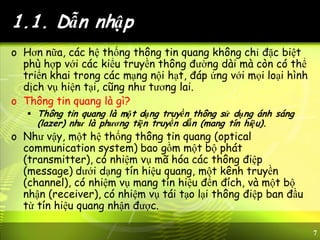 7
1.1. Dẫn nhập
o Hơn nữa, các hệ thống thông tin quang không chỉ đặc biệt
phù hợp với các kiểu truyền thông đường dài mà còn có thể
triển khai trong các mạng nội hạt, đáp ứng với mọi loại hình
dịch vụ hiện tại, cũng như tương lai.
o Thông tin quang là gì?
 Thông tin quang là một dạng truyền thông sử dụng ánh sáng
(lazer) như là phương tiện truyền dẫn (mang tín hiệu).
o Như vậy, một hệ thống thông tin quang (optical
communication system) bao gồm một bộ phát
(transmitter), có nhiệm vụ mã hóa các thông điệp
(message) dưới dạng tín hiệu quang, một kênh truyền
(channel), có nhiệm vụ mang tín hiệu đến đích, và một bộ
nhận (receiver), có nhiệm vụ tái tạo lại thông điệp ban đầu
từ tín hiệu quang nhận được.
 
