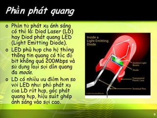 9
Phần phát quang
o Phần tử phát xạ ánh sáng
có thể là: Diod Laser (LD)
hay Diod phát quang LED
(Light Emitting Diode).
o LED phù hợp cho hệ thống
thông tin quang có tốc độ
bit không quá 200Mbps và
sử dụng loại sợi dẫn quang
đa mode.
o LD có nhiều ưu điểm hơn so
với LED như: phổ phát xạ
của LD rất hẹp, góc phát
quang hẹp, hiệu suất ghép
ánh sáng vào sợi cao.
 