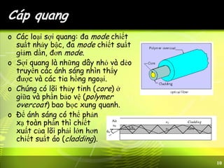 10
Cáp quang
o Các loại sợi quang: đa mode chiết
suất nhảy bậc, đa mode chiết suất
giảm dần, đơn mode.
o Sợi quang là những dây nhỏ và dẻo
truyền các ánh sáng nhìn thấy
được và các tia hồng ngoại.
o Chúng có lõi thủy tinh (core) ở
giữa và phần bảo vệ (polymer
overcoat) bao bọc xung quanh.
o Để ánh sáng có thể phản
xạ toàn phần thì chiết
xuất của lõi phải lớn hơn
chiết suất áo (cladding).
 
