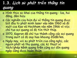 12
1.3. Lịch sử phát triển thông tin
quang
o Hình thức sơ khai của thông tin quang : lửa, hải
đăng, đèn hiệu
o Các nghiên cứu hiện đại về thông tin quang được
bắt đầu từ phát minh laser vào năm 1960 và đề
xuất của Kao và Hockham vào năm 1966 về việc
chế tạo sợi quang có độ tổn thất thấp.
o 1970, Kapron đã chế tạo thành công các sợi quang
trong suốt có độ suy hao khoảng 20dB/km.
o Ngày nay, với sự phát triển của công nghệ, các
nguồn phát và thu quang, các kỹ thuật về
tách/ghép kênh quang trên cùng sợi dẫn quang
ngày càng được hoàn thiện
 