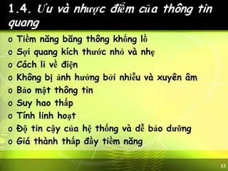 13
1.4. Ưu và nhược điểm của thông tin
quang
o Tiềm năng băng thông khổng lồ
o Sợi quang kích thước nhỏ và nhẹ
o Cách li về điện
o Không bị ảnh hưởng bởi nhiễu và xuyên âm
o Bảo mật thông tin
o Suy hao thấp
o Tính linh hoạt
o Độ tin cậy của hệ thống và dễ bảo dưỡng
o Giá thành thấp đầy tiềm năng
 