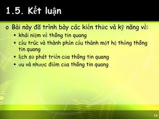 14
1.5. Kết luận
o Bài này đã trình bày các kiến thức và kỹ năng về:
 khái niệm về thông tin quang
 cấu trúc và thành phần cấu thành một hệ thống thông
tin quang
 lịch sử phát triển của thông tin quang
 ưu và nhược điểm của thông tin quang
 