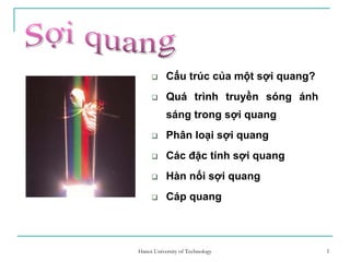 1
Cấu trúc của một sợi quang?
Quá trình truyền sóng ánh
sáng trong sợi quang
Phân loại sợi quang
Các đặc tính sợi quang
Hàn nối sợi quang
Cáp quang
1Hanoi University of Technology
 