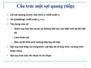 3
• Lõi sợi quang (core): bán kính a, chiết suất n1
• Vỏ (cladding): chiết suất n2 < n1
• Tác dụng của vỏ:
– Giảm suy hao tán xạ do sự không liên tục của điện môi tại bề mặt
lõi
– Làm khỏe sợi
– Bảo vệ lõi khỏi ảnh hưởng hấp thụ bề mặt
• Sợi suy hao thấp và trung bình: vật liệu lõi là thủy tinh, vỏ thủy tinh
hoặc nhựa
• Sợi suy hao cao: lõi nhựa và vỏ nhựa
Cấu trúc một sợi quang (tiếp)
 