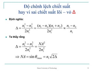 8
Độ chênh lệch chiết suất
hay vi sai chiết suất lõi – vỏ ∆
Định nghĩa:
Ta thấy rằng
1
21
2
1
2121
2
1
2
2
2
1
2
))((
2 n
nn
n
nnnn
n
nn −
≈
+−
=
−
=∆
∆==⇒
=
−
=∆
2sin
22
1max1
2
1
2
2
1
2
2
2
1
nNA
n
NA
n
nn
θ
8Hanoi University of Technology
 
