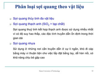 12
Phân loại sợi quang theo vật liệu
Sợi quang thủy tinh đa vật liệu
Sợi quang thạch anh (SiO2 + tạp chất)
Sợi quang thuỷ tinh kết hợp thạch anh được sử dụng nhiều nhất
vì có độ suy hao thấp, các đặc tính truyền dẫn ổn định trong thời
gian dài
Sợi quang nhựa
Sử dụng ở những nơi cần truyền dẫn ở cự li ngắn, khó đi cáp
bằng máy vì thuận tiện cho việc lắp đặt bằng tay, dễ hàn nối, có
khả năng chịu bẻ gập cao
12Hanoi University of Technology
 