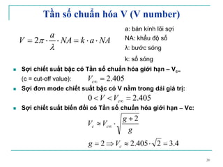20
Tần số chuẩn hóa V (V number)
a: bán kính lõi sợi
NA: khẩu độ số
λ: bước sóng
k: số sóng
Sợi chiết suất bậc có Tần số chuẩn hóa giới hạn – Vc∞
(c = cut-off value):
Sợi đơn mode chiết suất bậc có V nằm trong dải giá trị:
Sợi chiết suất biến đổi có Tần số chuẩn hóa giới hạn – Vc:
405.2=∞cV
NAakNA
a
V ⋅⋅=⋅⋅=
λ
π2
405.20 =<< ∞cVV
4.32405.22
2
=⋅≈⇒=
+
⋅≈ ∞
c
cc
Vg
g
g
VV
 