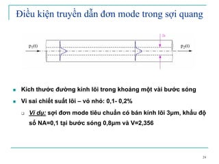 24
Điều kiện truyền dẫn đơn mode trong sợi quang
Kích thước đường kính lõi trong khoảng một vài bước sóng
Vi sai chiết suất lõi – vỏ nhỏ: 0,1- 0,2%
Ví dụ: sợi đơn mode tiêu chuẩn có bán kính lõi 3µm, khẩu độ
số NA=0,1 tại bước sóng 0,8µm và V=2,356
 