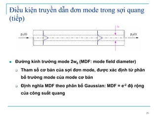25
Điều kiện truyền dẫn đơn mode trong sợi quang
(tiếp)
Đường kính trường mode 2w0 (MDF: mode field diameter)
Tham số cơ bản của sợi đơn mode, được xác định từ phân
bố trường mode của mode cơ bản
Định nghĩa MDF theo phân bố Gaussian: MDF = e-2 độ rộng
của công suất quang
 