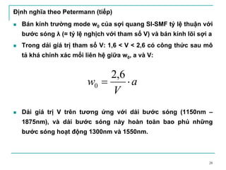 28
Định nghĩa theo Petermann (tiếp)
Bán kính trường mode w0 của sợi quang SI-SMF tỷ lệ thuận với
bước sóng λ (= tỷ lệ nghịch với tham số V) và bán kính lõi sợi a
Trong dải giá trị tham số V: 1,6 < V < 2,6 có công thức sau mô
tả khá chính xác mối liên hệ giữa w0, a và V:
Dải giá trị V trên tương ứng với dải bước sóng (1150nm –
1875nm), và dải bước sóng này hoàn toàn bao phủ những
bước sóng hoạt động 1300nm và 1550nm.
a
V
w ⋅=
6,2
0
 
