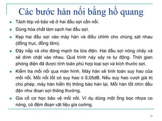 33
Các bước hàn nối bằng hồ quang
Tách lớp vỏ bảo vệ ở hai đầu sợi cần nối.
Dùng hóa chất làm sạch hai đầu sợi.
Kẹp hai đầu sợi vào máy hàn và điều chỉnh cho chúng sát nhau
(đồng trục, đồng tâm).
Đậy nắp và cho đóng mạch tia lửa điện. Hai đầu sợi nóng chảy và
sẽ dính chặt vào nhau. Quá trình này xảy ra tự động. Thời gian
phóng điện đã được tính toán phù hợp loại sợi và kích thước sợi.
Kiểm tra mối nối qua màn hình. Máy hàn sẽ tính toán suy hao của
mối nối. Mối nối tốt có suy hao ≤ 0,05dB. Nếu suy hao vượt giá trị
cho phép, máy hàn hiển thị thông báo hàn lại. Mối hàn tốt nhìn đều
đặn như đoạn sợi thông thường.
Gia cố cơ học bảo vệ mối nối. Ví dụ dùng một ống bọc nhựa co
nóng, có đệm đoạn vật liệu gia cường.
 
