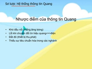 Sơ lược Hệ thống thông tin Quang
Nhược điểm của thông tin Quang
• Khó đấu nối (thẳng,láng bóng)
• Lỗi khi chuyển đổi tín hiệu quang<=>điện
• Đắt đỏ (thiết bị thu,phát)
• Thiếu sự tiêu chuẩn hóa trong các nghành
 