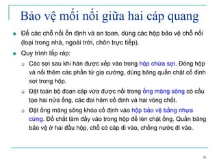 36
Bảo vệ mối nối giữa hai cáp quang
Để các chỗ nối ổn định và an toan, dùng các hộp bảo vệ chỗ nối
(loại trong nhà, ngoài trời, chôn trực tiếp).
Quy trình lắp ráp:
Các sợi sau khi hàn được xếp vào trong hộp chứa sợi. Đóng hộp
và nối thêm các phần tử gia cường, dùng băng quấn chặt cố định
sợi trong hộp.
Đặt toàn bộ đoạn cáp vừa được nối trong ống măng sông có cấu
tạo hai nửa ống, các đai hãm cố định và hai vòng chốt.
Đặt ống măng sông khóa cố định vào hộp bảo vệ bằng nhựa
cứng. Đổ chất làm đầy vào trong hộp để lèn chặt ống. Quấn băng
bảo vệ ở hai đầu hộp, chỗ có cáp đi vào, chống nước đi vào.
 