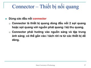 37
Connector – Thiết bị nối quang
Dùng các đầu nối connector
Connector là thiết bị quang dùng đấu nối 2 sợi quang
hoặc sợi quang với nguồn phát quang / bộ thu quang.
Connector phải hướng vào nguồn sáng và tập trung
ánh sáng; có thể gắn vào / tách rời ra từ các thiết bị dễ
dàng.
37Hanoi University of Technology
 