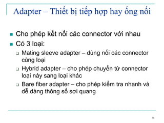 38
Adapter – Thiết bị tiếp hợp hay ống nối
Cho phép kết nối các connector với nhau
Có 3 loại:
Mating sleeve adapter – dùng nối các connector
cùng loại
Hybrid adapter – cho phép chuyển từ connector
loại này sang loại khác
Bare fiber adapter – cho phép kiểm tra nhanh và
dễ dàng thông số sợi quang
 